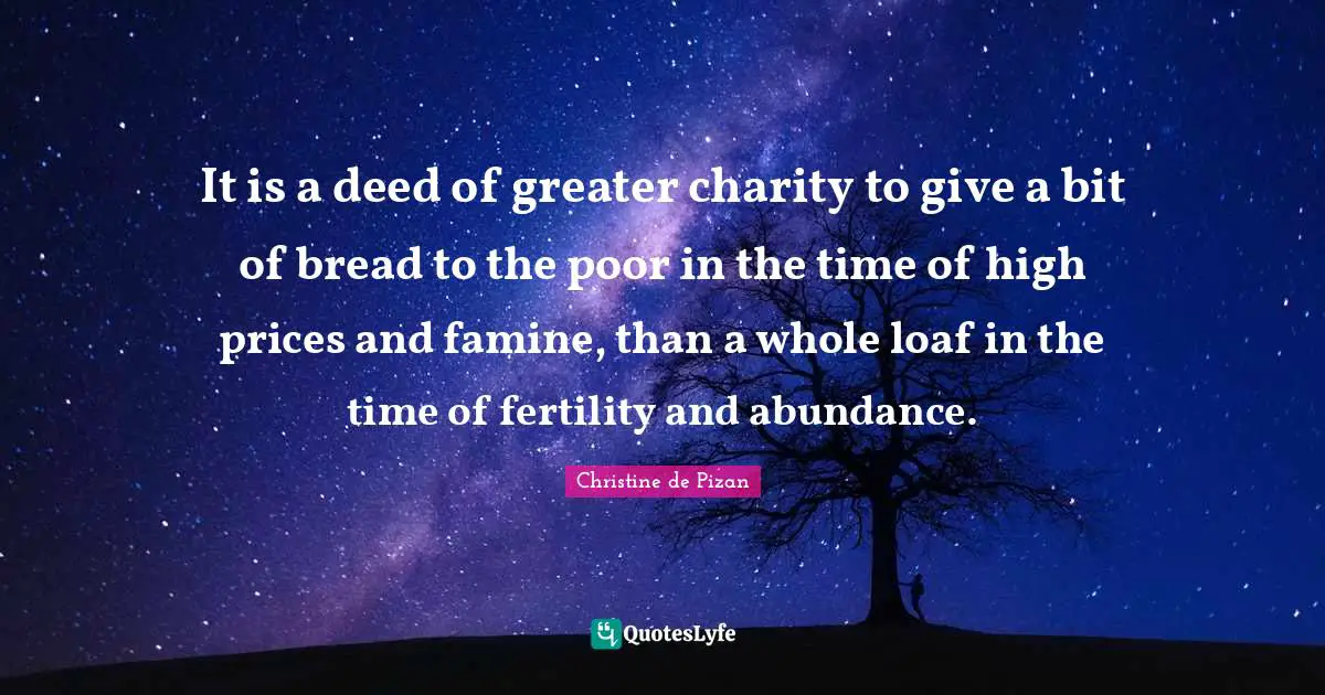 It is a deed of greater charity to give a bit of bread to the poor in the time of high prices and famine, than a whole loaf in the time of fertility and abundance.