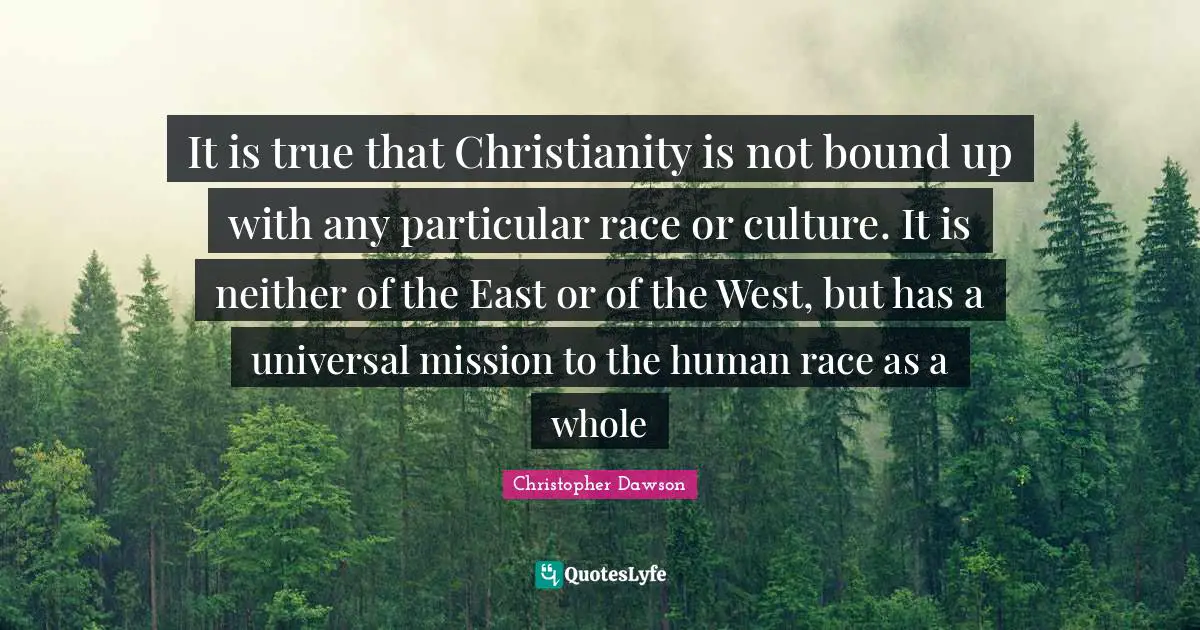 It is true that Christianity is not bound up with any particular race or culture. It is neither of the East or of the West, but has a universal mission to the human race as a whole