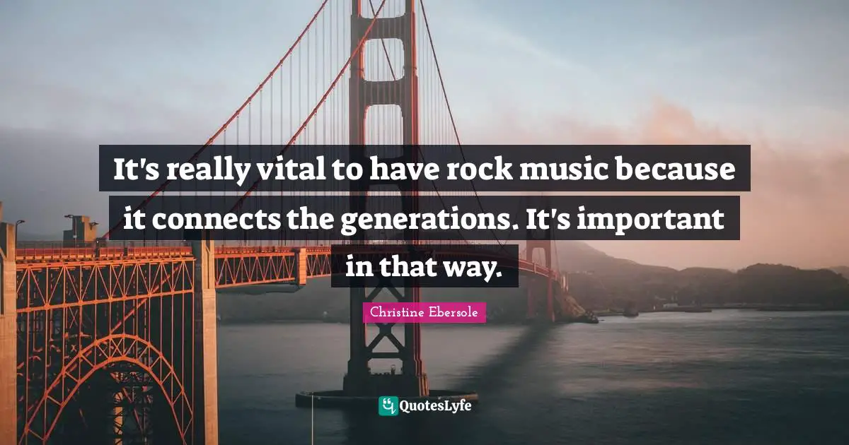 It's really vital to have rock music because it connects the generations. It's important in that way.