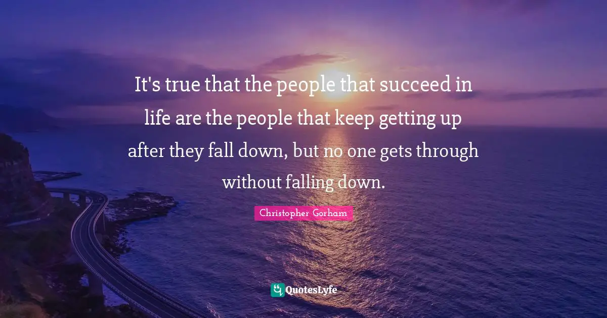 It's true that the people that succeed in life are the people that keep getting up after they fall down, but no one gets through without falling down.