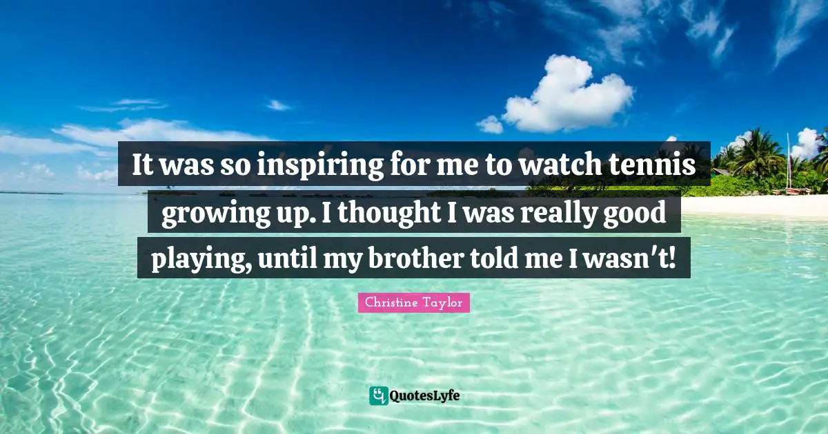 It was so inspiring for me to watch tennis growing up. I thought I was really good playing, until my brother told me I wasn't!