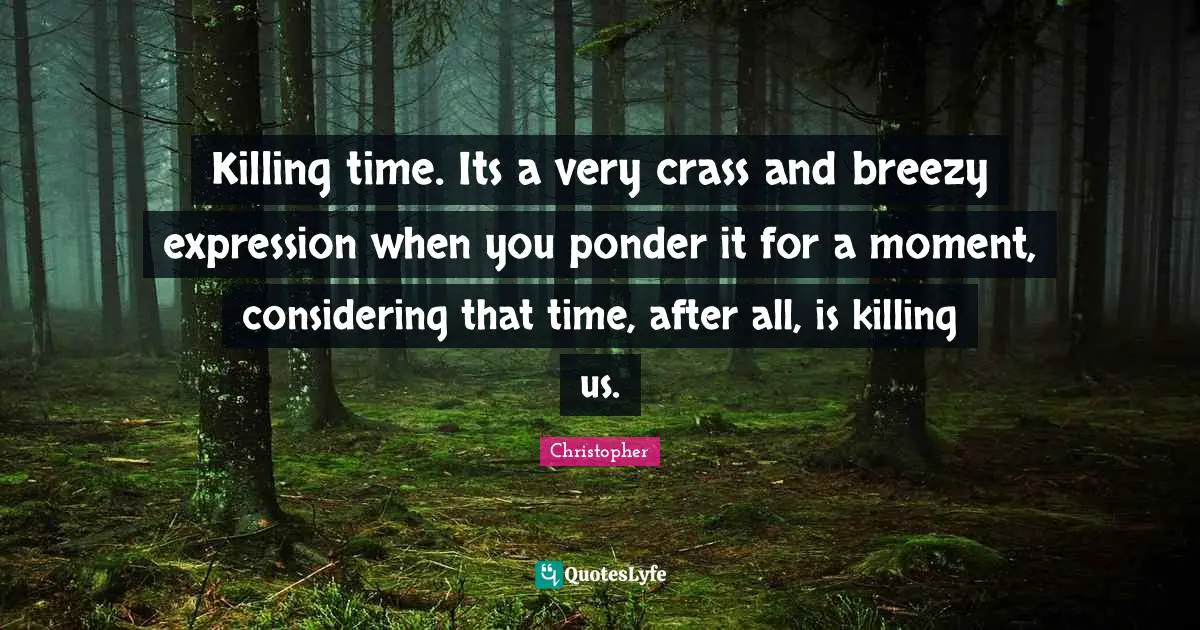 Killing time. Its a very crass and breezy expression when you ponder it for a moment, considering that time, after all, is killing us.