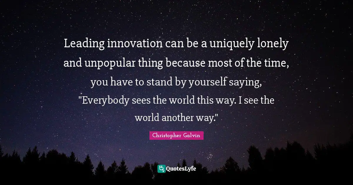 Leading innovation can be a uniquely lonely and unpopular thing because most of the time, you have to stand by yourself saying, "Everybody sees the world this way. I see the world another way."