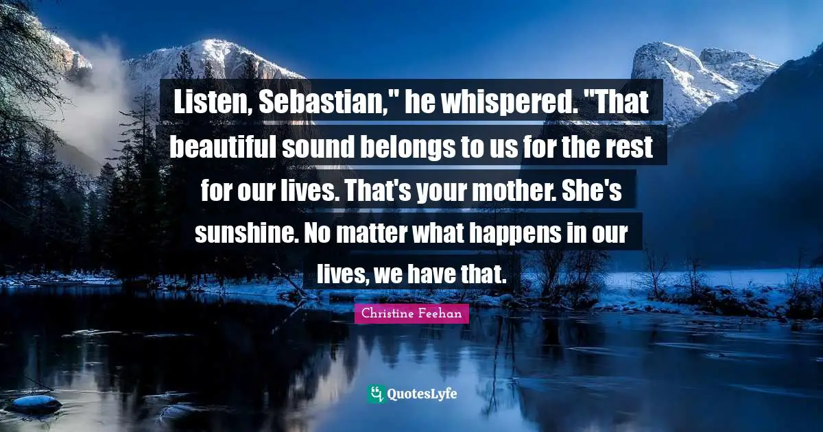Listen, Sebastian," he whispered. "That beautiful sound belongs to us for the rest for our lives. That's your mother. She's sunshine. No matter what happens in our lives, we have that.