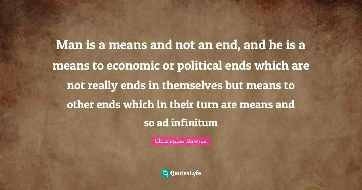 Man is a means and not an end, and he is a means to economic or political ends which are not really ends in themselves but means to other ends which in their turn are means and so ad infinitum