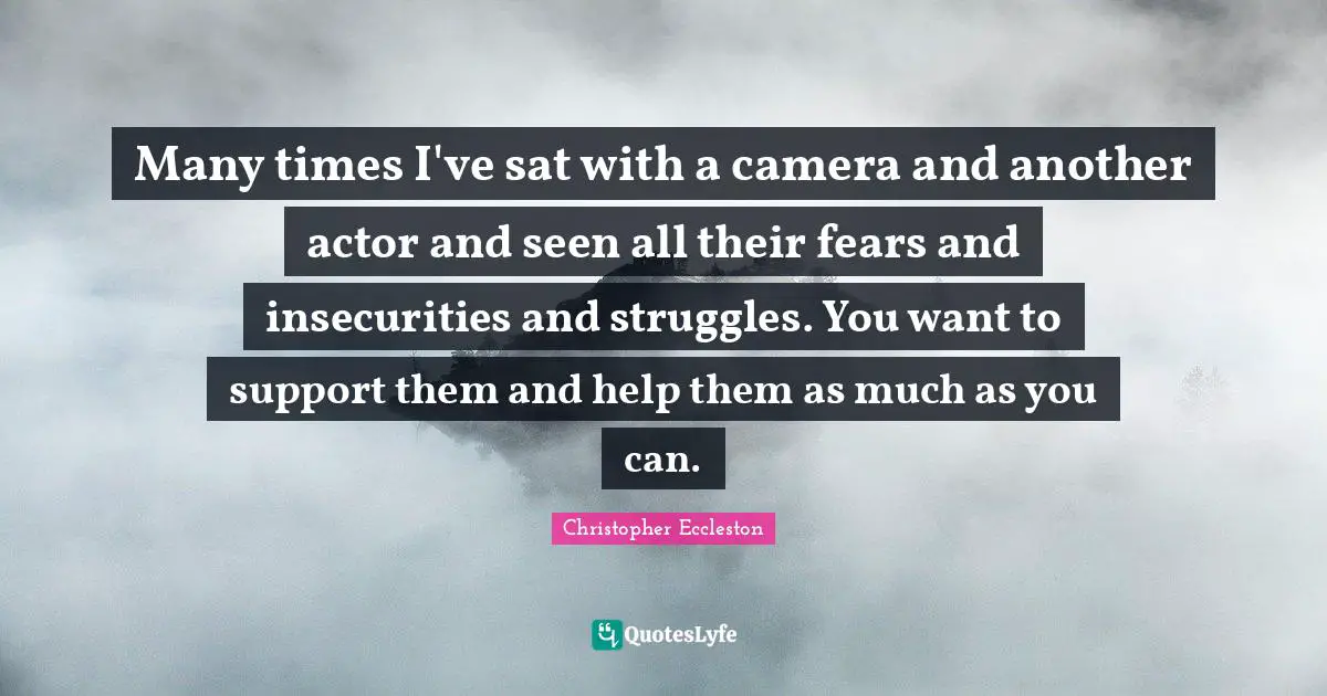 Many times I've sat with a camera and another actor and seen all their fears and insecurities and struggles. You want to support them and help them as much as you can.