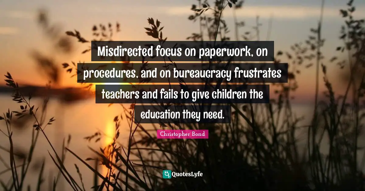 Bureaucracy Quotes: "Misdirected focus on paperwork, on procedures, and on bureaucracy frustrates teachers and fails to give children the education they need."