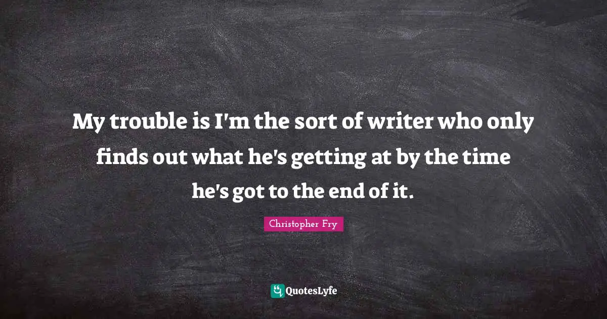 My trouble is I'm the sort of writer who only finds out what he's getting at by the time he's got to the end of it.