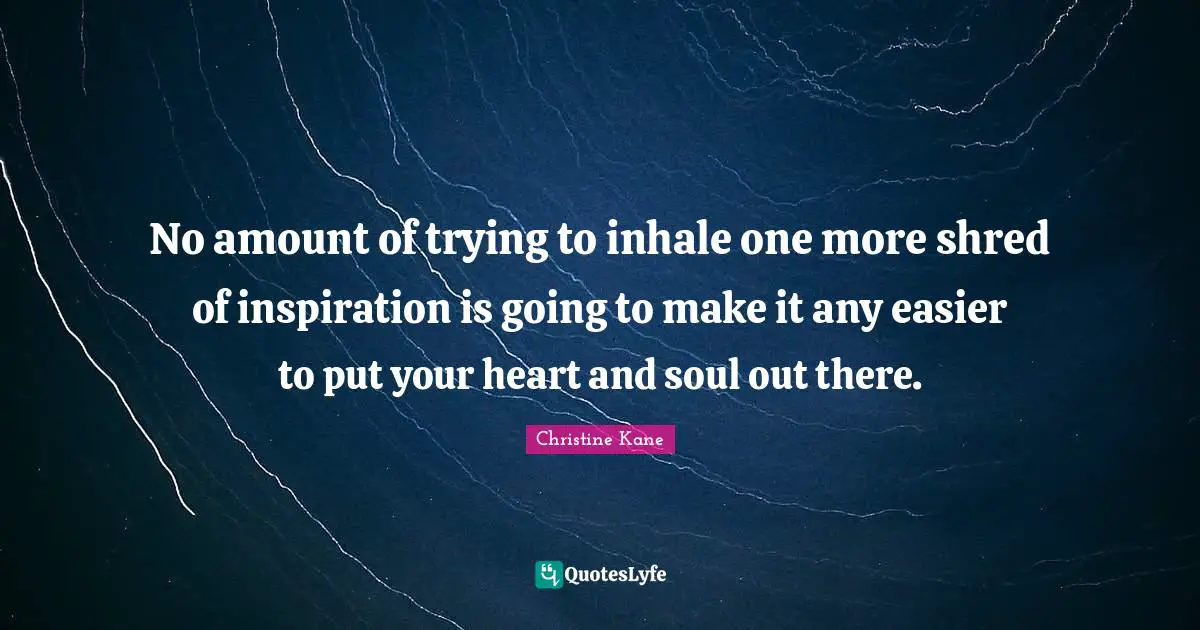 No amount of trying to inhale one more shred of inspiration is going to make it any easier to put your heart and soul out there.