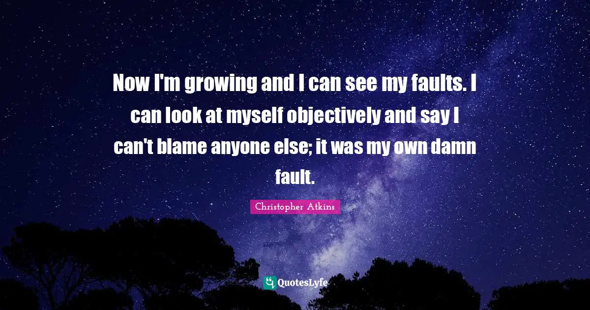 Now I'm growing and I can see my faults. I can look at myself objectively and say I can't blame anyone else; it was my own damn fault.