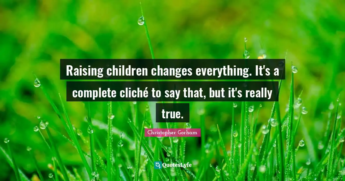 Raising children changes everything. It's a complete cliché to say that, but it's really true.