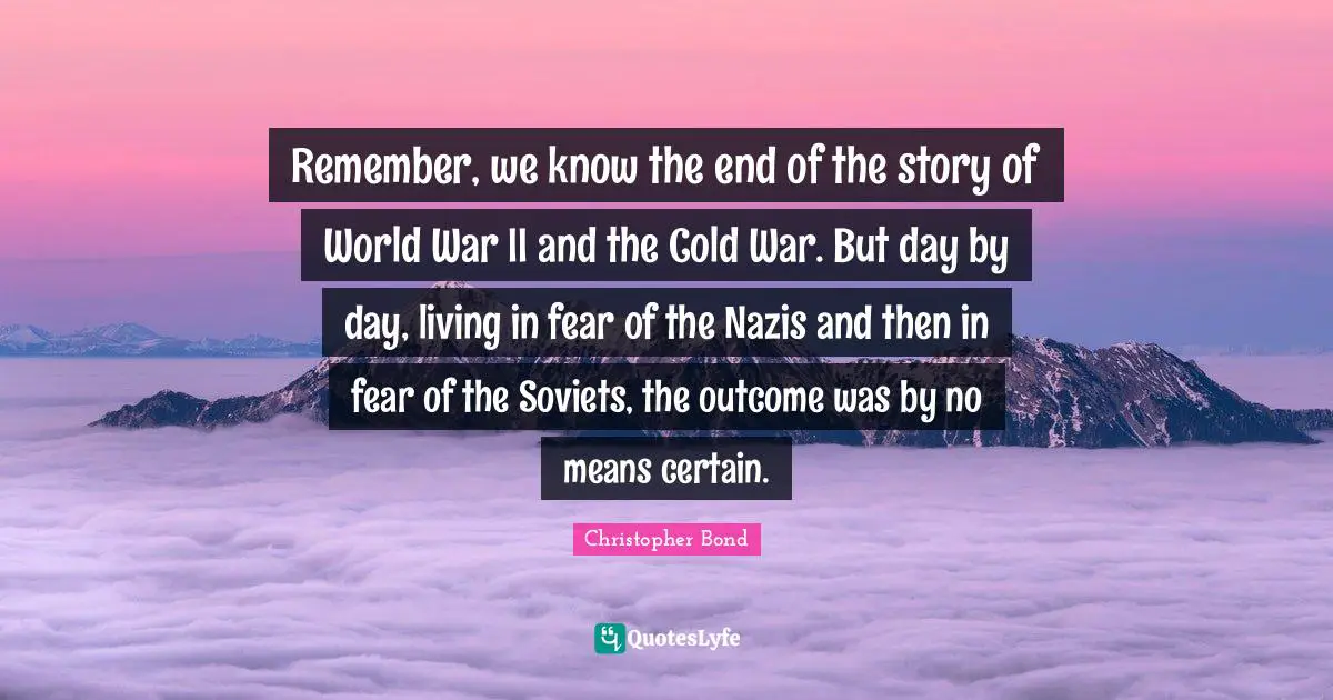 Remember, we know the end of the story of World War II and the Cold War. But day by day, living in fear of the Nazis and then in fear of the Soviets, the outcome was by no means certain.
