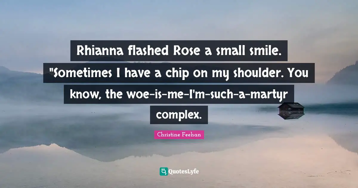 Rhianna flashed Rose a small smile. "Sometimes I have a chip on my shoulder. You know, the woe-is-me-I'm-such-a-martyr complex.