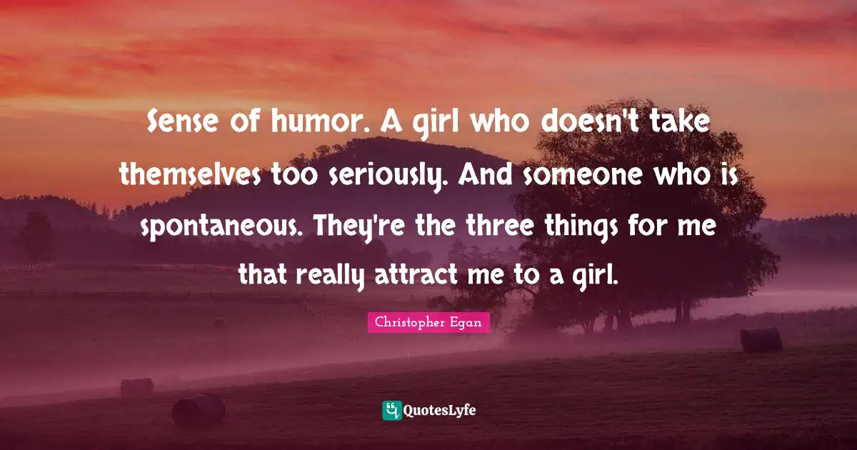 Sense of humor. A girl who doesn't take themselves too seriously. And someone who is spontaneous. They're the three things for me that really attract me to a girl.