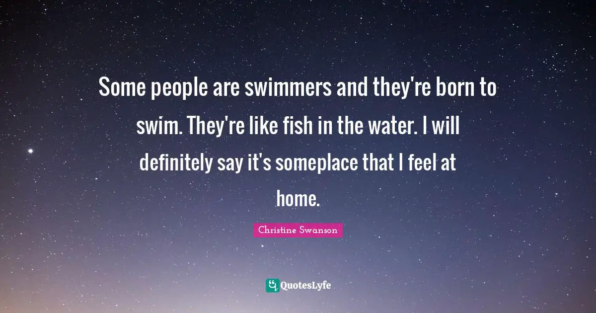 Some people are swimmers and they're born to swim. They're like fish in the water. I will definitely say it's someplace that I feel at home.