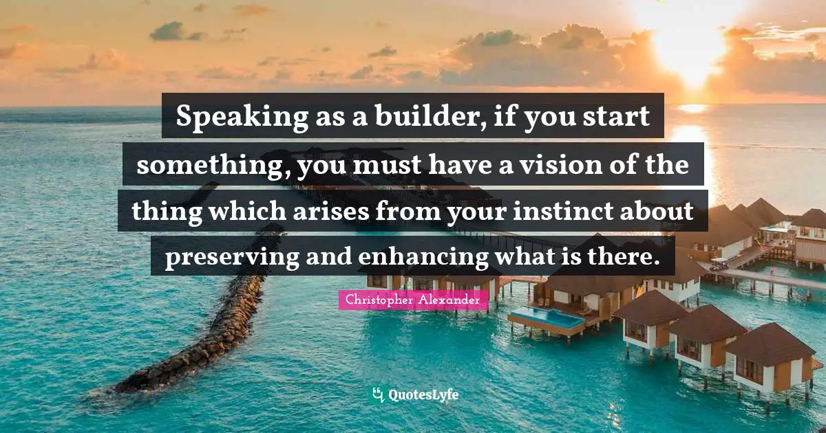 Christopher Alexander Quotes: "Speaking as a builder, if you start something, you must have a vision of the thing which arises from your instinct about preserving and enhancing what is there."