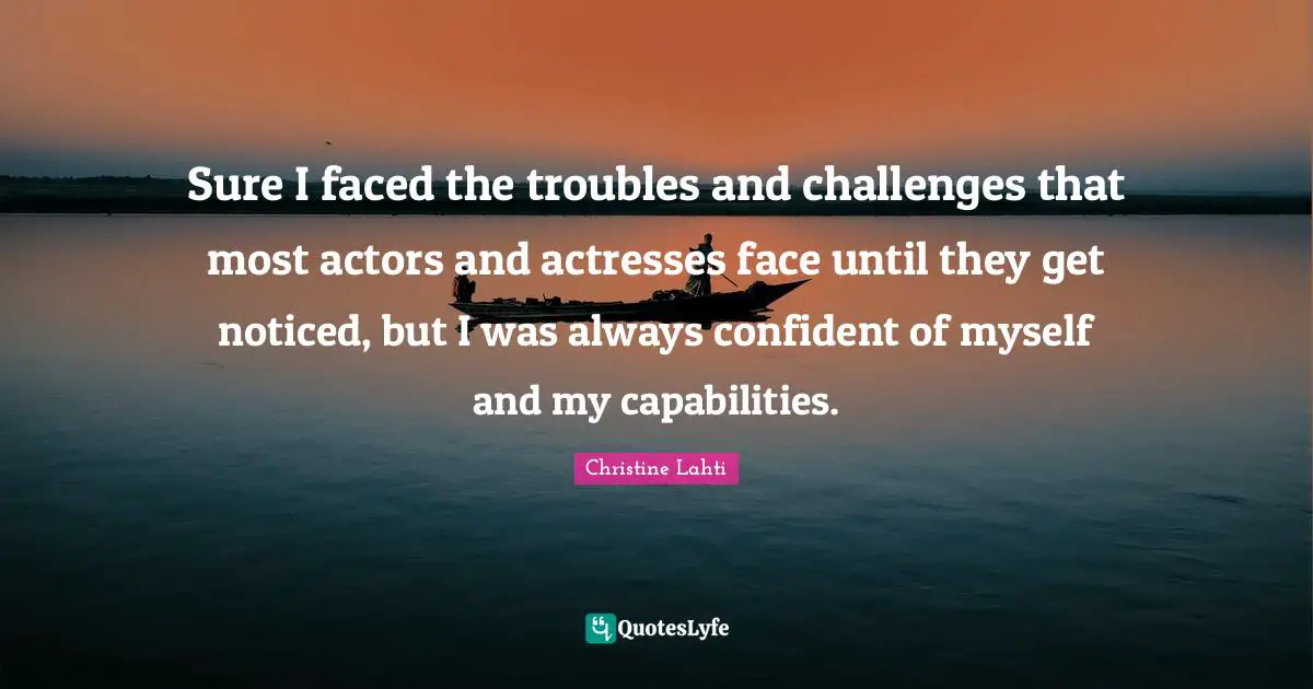 Sure I faced the troubles and challenges that most actors and actresses face until they get noticed, but I was always confident of myself and my capabilities.