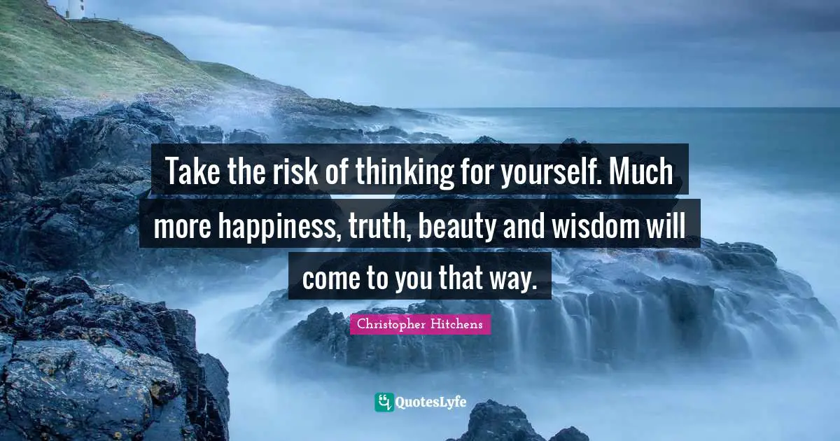 Take the risk of thinking for yourself. Much more happiness, truth, beauty and wisdom will come to you that way.