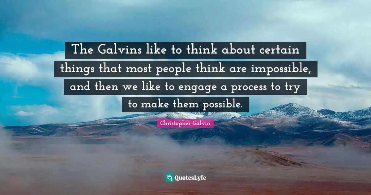 The Galvins like to think about certain things that most people think are impossible, and then we like to engage a process to try to make them possible.