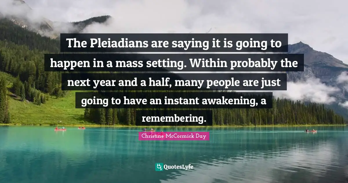 The Pleiadians are saying it is going to happen in a mass setting. Within probably the next year and a half, many people are just going to have an instant awakening, a remembering.