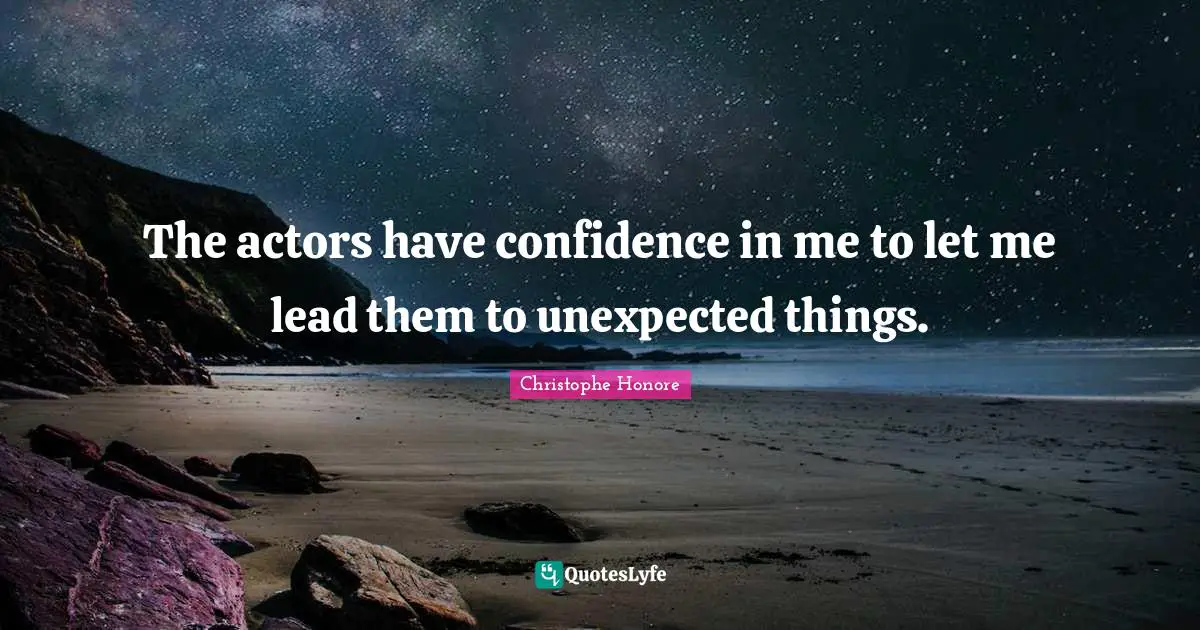 The actors have confidence in me to let me lead them to unexpected things.