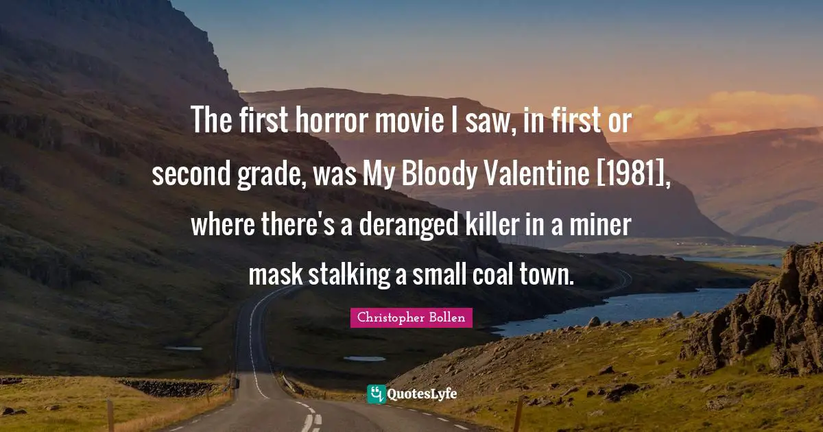 Stalking Quotes: "The first horror movie I saw, in first or second grade, was My Bloody Valentine [1981], where there's a deranged killer in a miner mask stalking a small coal town."