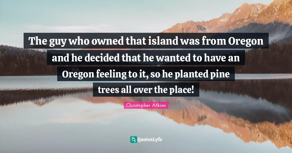 The guy who owned that island was from Oregon and he decided that he wanted to have an Oregon feeling to it, so he planted pine trees all over the place!