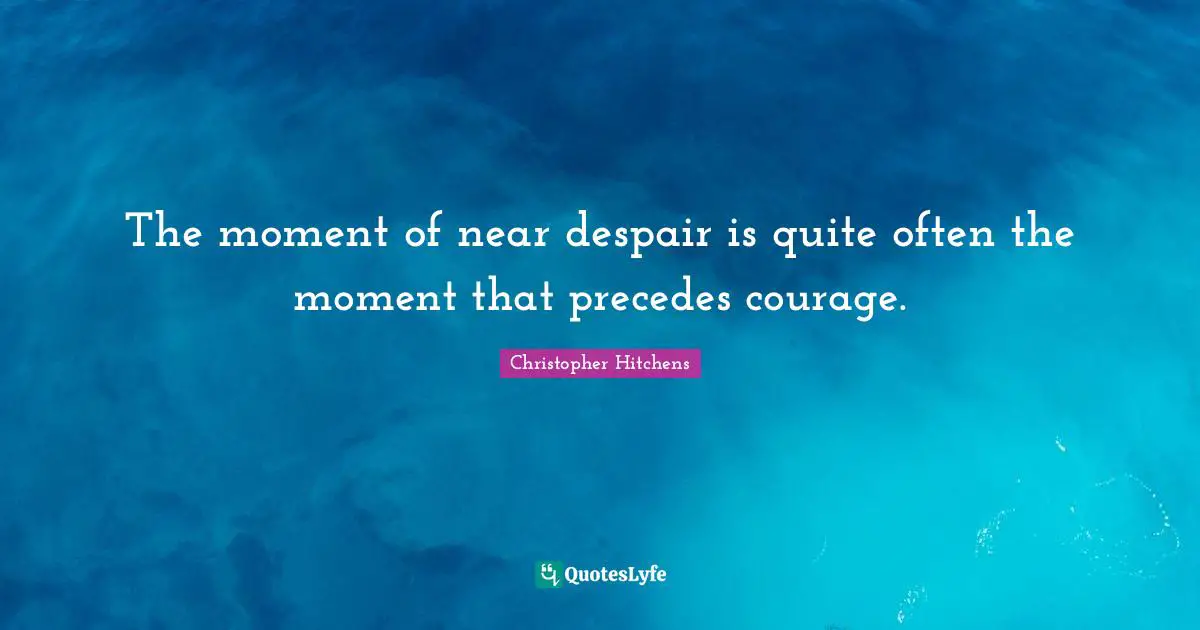 The moment of near despair is quite often the moment that precedes courage.