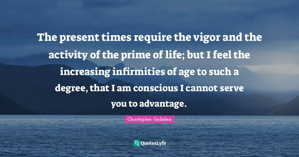 Prime Quotes: "The present times require the vigor and the activity of the prime of life; but I feel the increasing infirmities of age to such a degree, that I am conscious I cannot serve you to advantage."