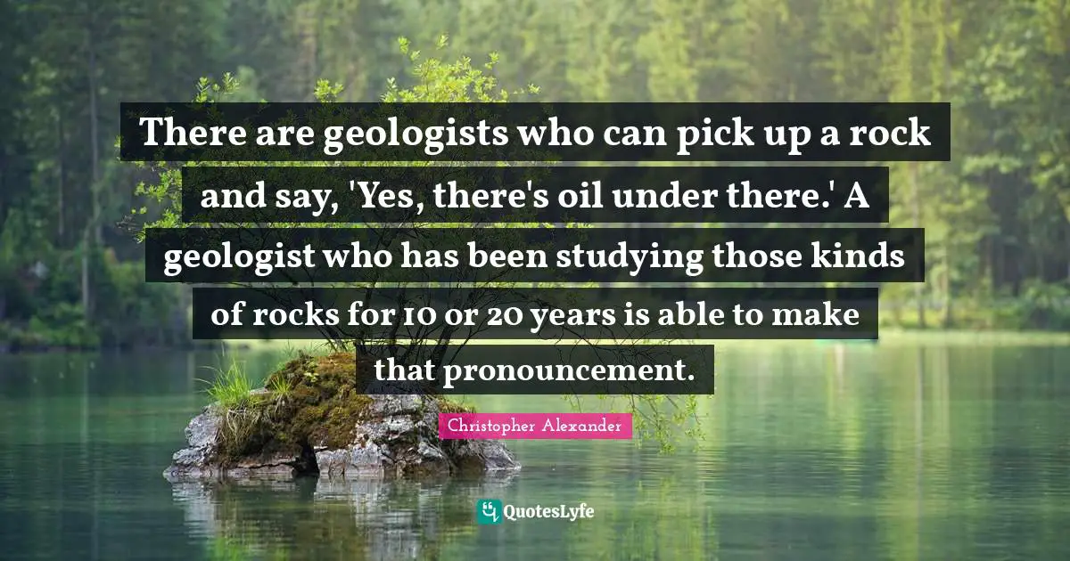 Christopher Alexander Quotes: "There are geologists who can pick up a rock and say, 'Yes, there's oil under there.' A geologist who has been studying those kinds of rocks for 10 or 20 years is able to make that pronouncement."