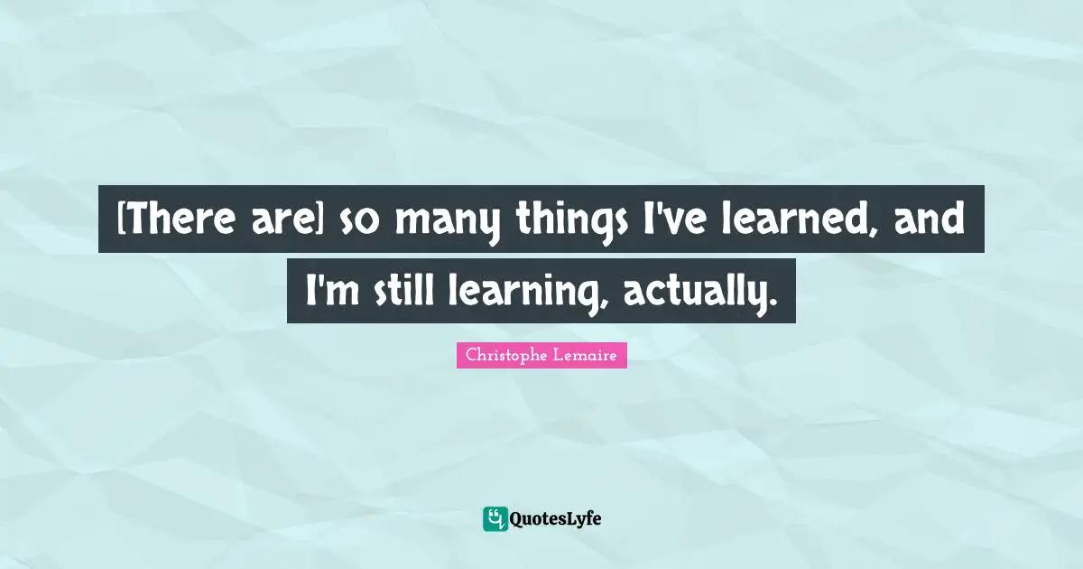 [There are] so many things I've learned, and I'm still learning, actually.