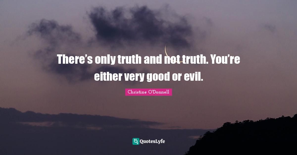 There’s only truth and not truth. You’re either very good or evil.