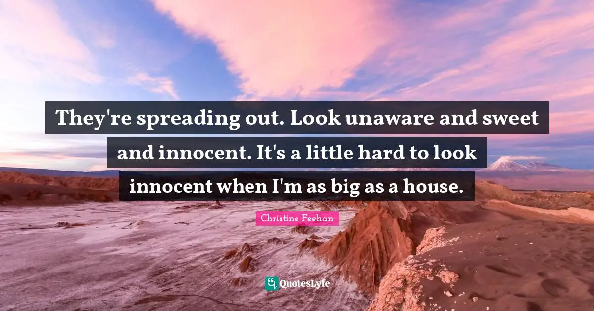 They're spreading out. Look unaware and sweet and innocent. It's a little hard to look innocent when I'm as big as a house.