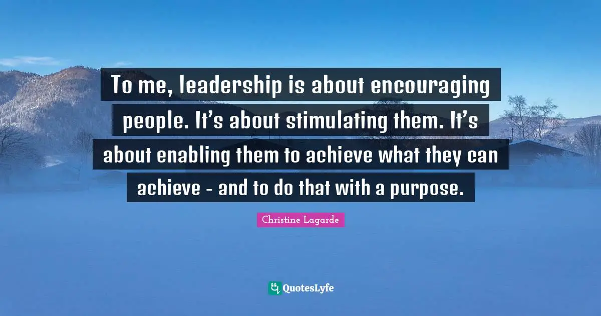 To me, leadership is about encouraging people. It’s about stimulating them. It’s about enabling them to achieve what they can achieve - and to do that with a purpose.