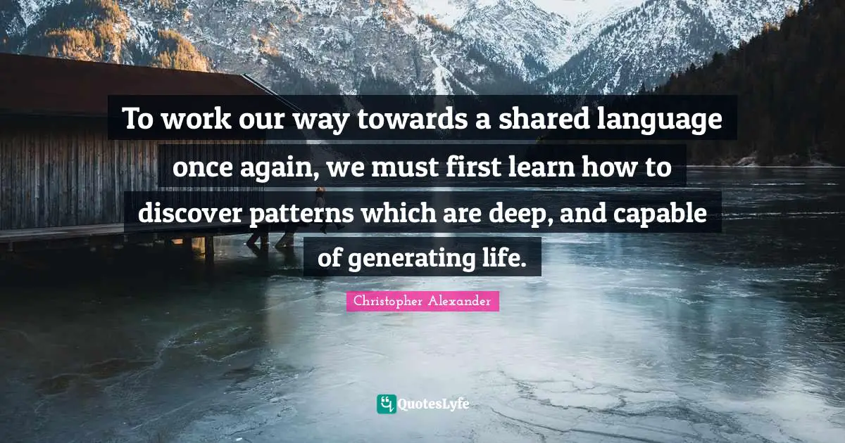 Christopher Alexander Quotes: "To work our way towards a shared language once again, we must first learn how to discover patterns which are deep, and capable of generating life."