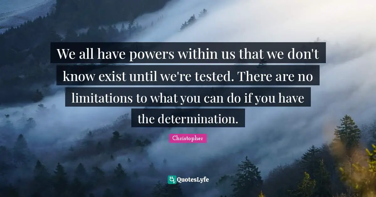 We all have powers within us that we don't know exist until we're tested. There are no limitations to what you can do if you have the determination.