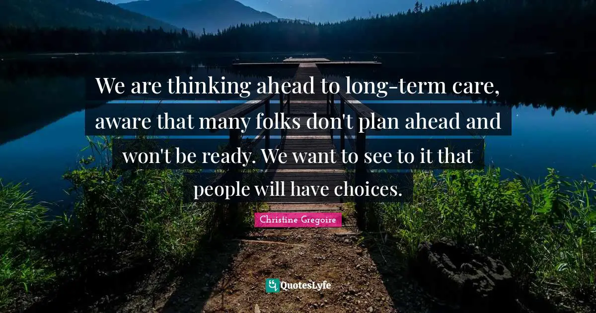 We are thinking ahead to long-term care, aware that many folks don't plan ahead and won't be ready. We want to see to it that people will have choices.