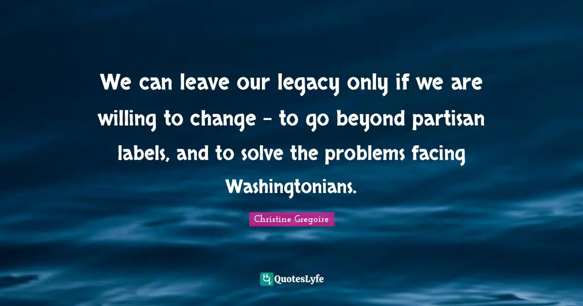 Gregoire Quotes: "We can leave our legacy only if we are willing to change - to go beyond partisan labels, and to solve the problems facing Washingtonians."