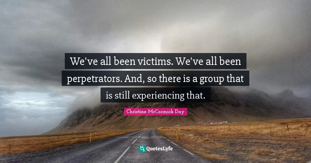 We've all been victims. We've all been perpetrators. And, so there is a group that is still experiencing that.