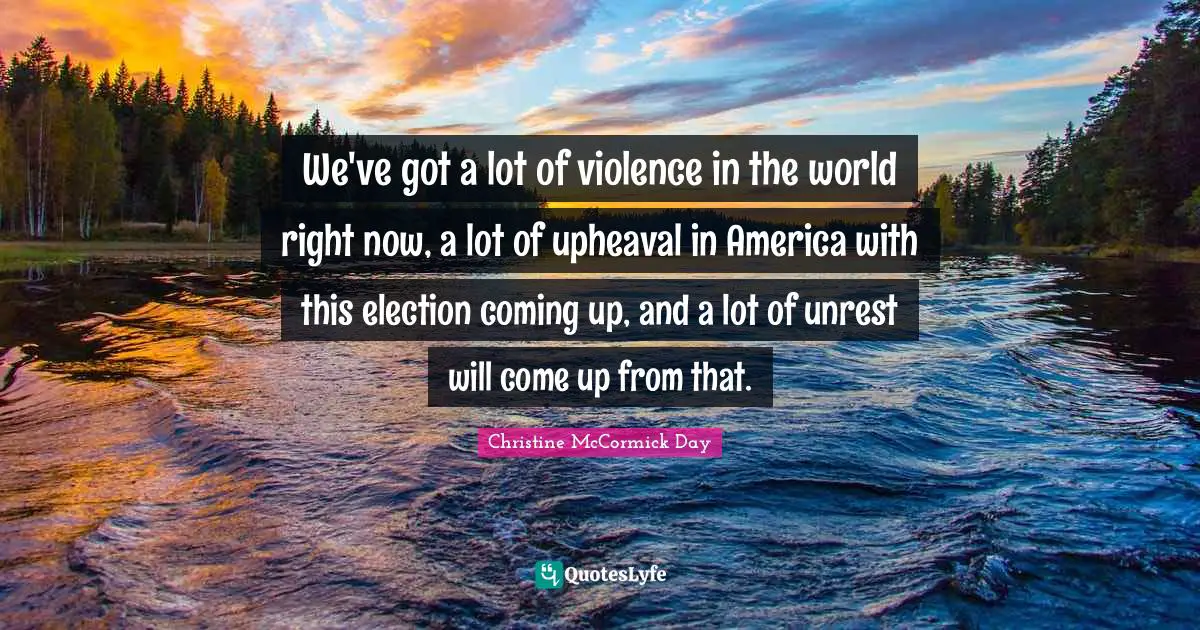 We've got a lot of violence in the world right now, a lot of upheaval in America with this election coming up, and a lot of unrest will come up from that.