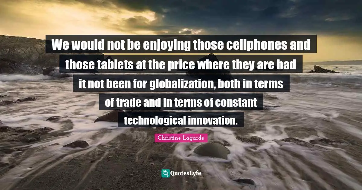We would not be enjoying those cellphones and those tablets at the price where they are had it not been for globalization, both in terms of trade and in terms of constant technological innovation.