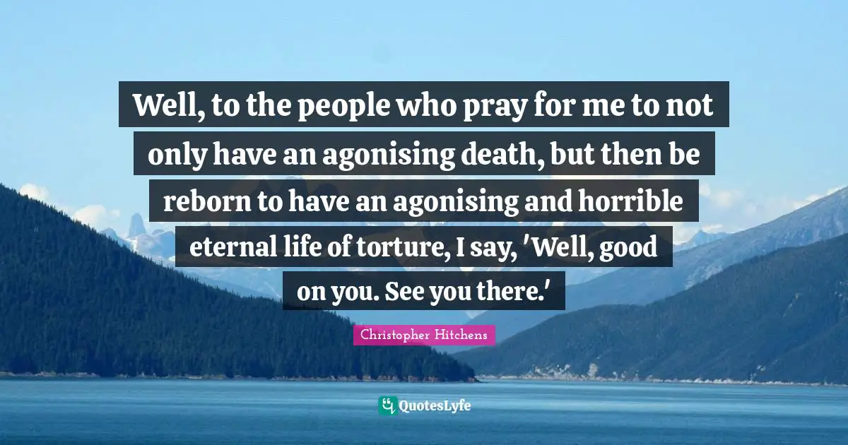 Well, to the people who pray for me to not only have an agonising death, but then be reborn to have an agonising and horrible eternal life of torture, I say, 'Well, good on you. See you there.'