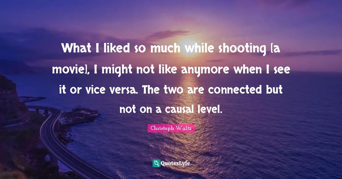 What I liked so much while shooting [a movie], I might not like anymore when I see it or vice versa. The two are connected but not on a causal level.