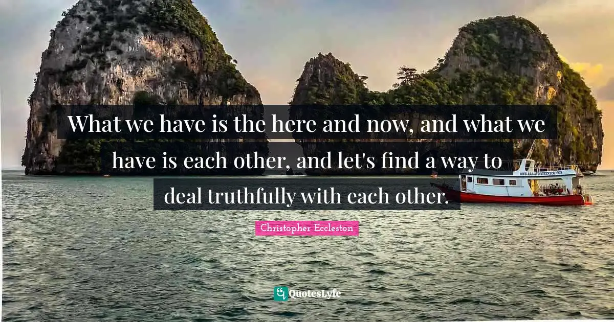 What we have is the here and now, and what we have is each other, and let's find a way to deal truthfully with each other.