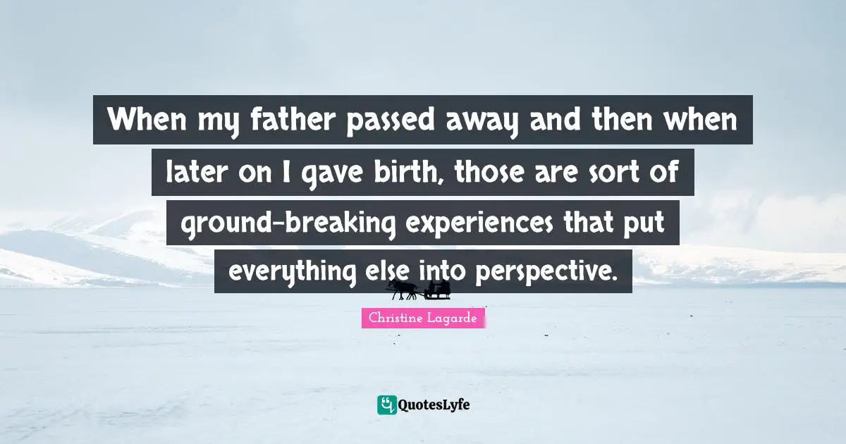 When my father passed away and then when later on I gave birth, those are sort of ground-breaking experiences that put everything else into perspective.