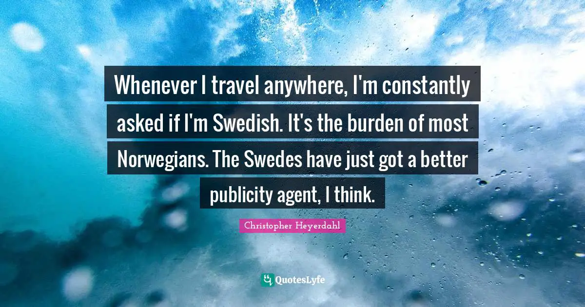 Whenever I travel anywhere, I'm constantly asked if I'm Swedish. It's the burden of most Norwegians. The Swedes have just got a better publicity agent, I think.
