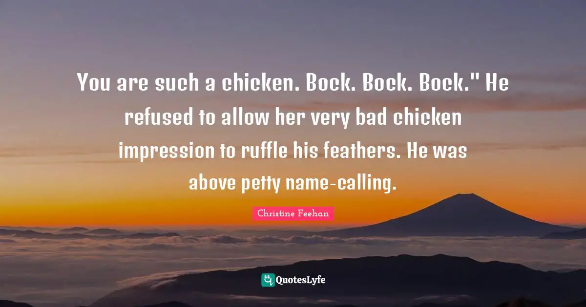 You are such a chicken. Bock. Bock. Bock." He refused to allow her very bad chicken impression to ruffle his feathers. He was above petty name-calling.
