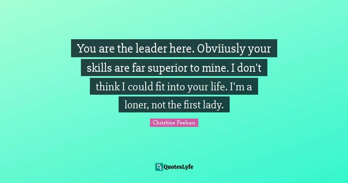 You are the leader here. Obviiusly your skills are far superior to mine. I don't think I could fit into your life. I'm a loner, not the first lady.