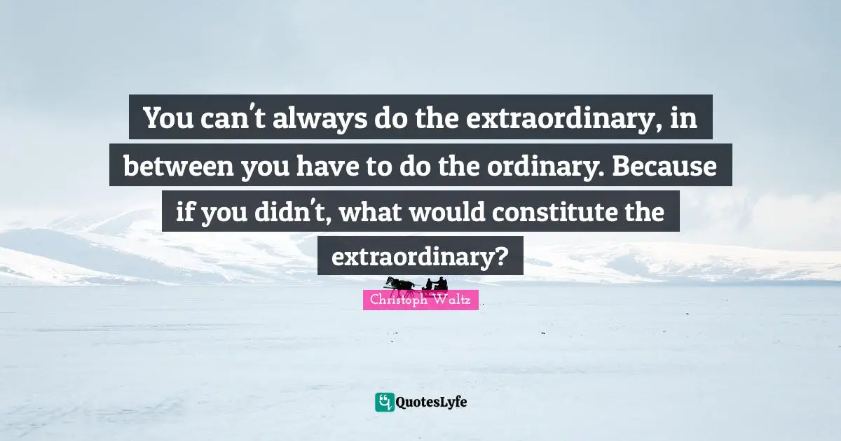 You can't always do the extraordinary, in between you have to do the ordinary. Because if you didn't, what would constitute the extraordinary?