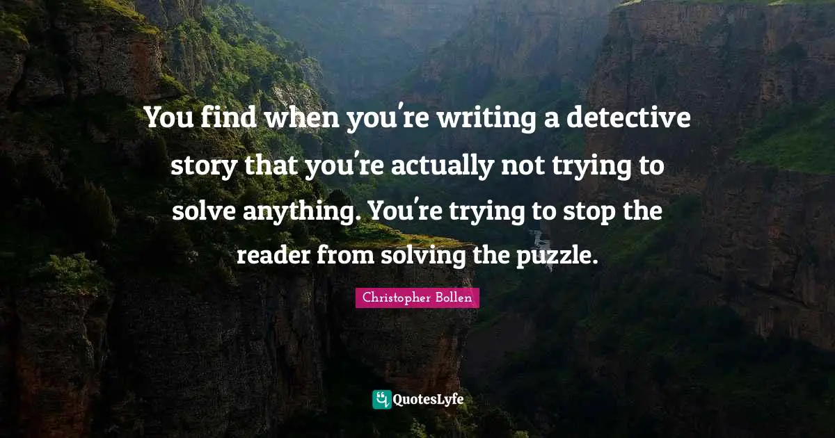 You find when you're writing a detective story that you're actually not trying to solve anything. You're trying to stop the reader from solving the puzzle.